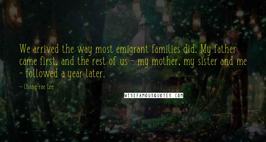 Chang-rae Lee Quotes: We arrived the way most emigrant families did. My father came first, and the rest of us - my mother, my sister and me - followed a year later.