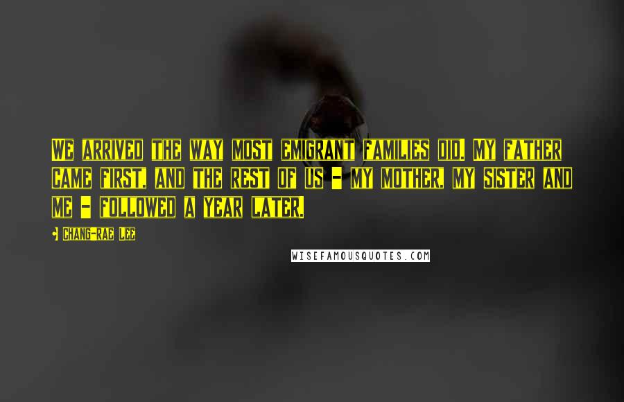 Chang-rae Lee Quotes: We arrived the way most emigrant families did. My father came first, and the rest of us - my mother, my sister and me - followed a year later.