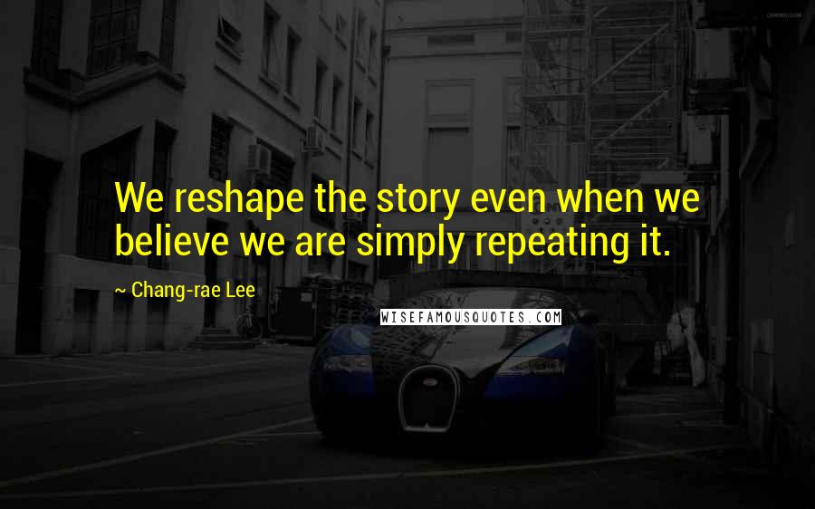 Chang-rae Lee Quotes: We reshape the story even when we believe we are simply repeating it.