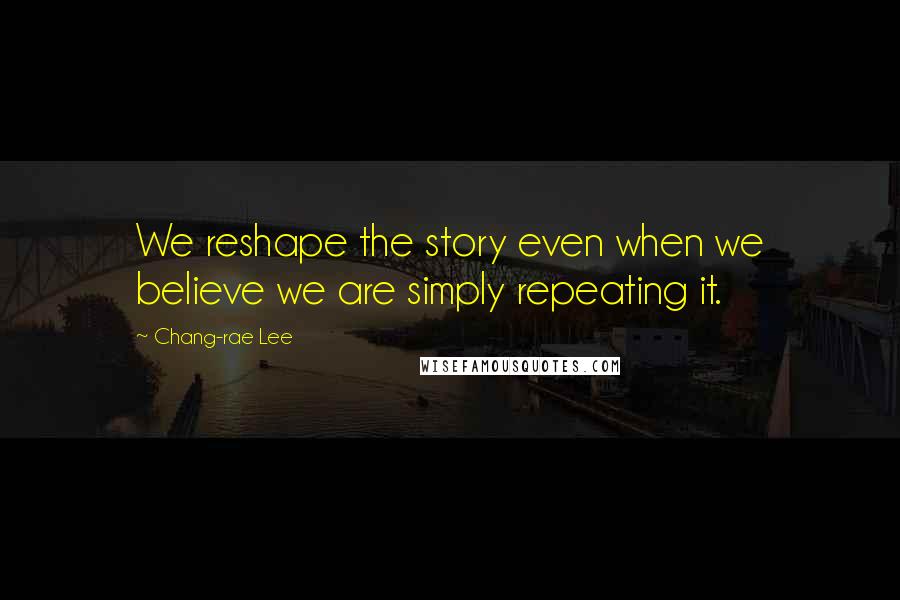 Chang-rae Lee Quotes: We reshape the story even when we believe we are simply repeating it.