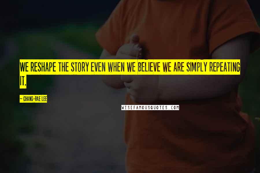 Chang-rae Lee Quotes: We reshape the story even when we believe we are simply repeating it.