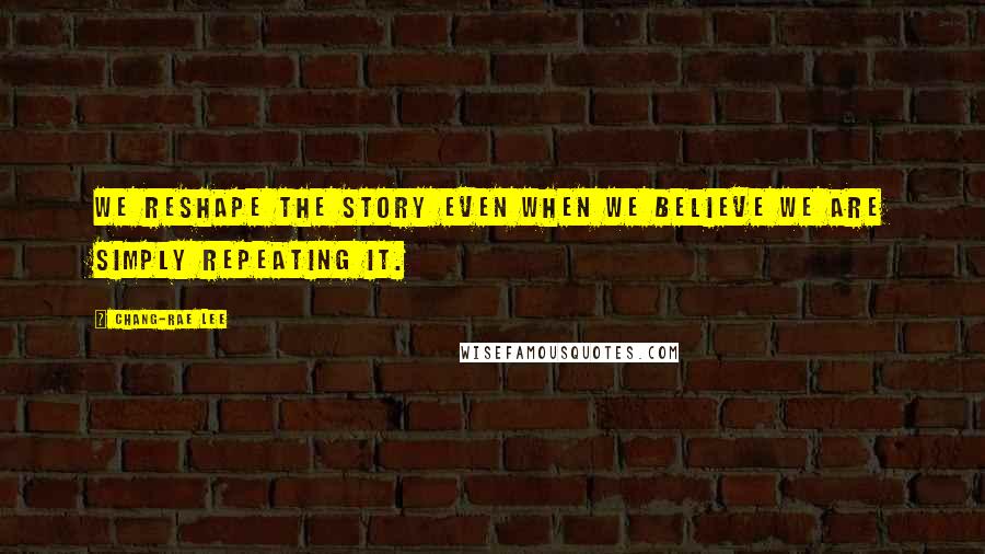 Chang-rae Lee Quotes: We reshape the story even when we believe we are simply repeating it.