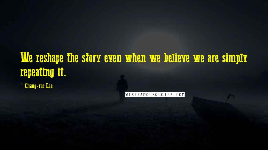 Chang-rae Lee Quotes: We reshape the story even when we believe we are simply repeating it.