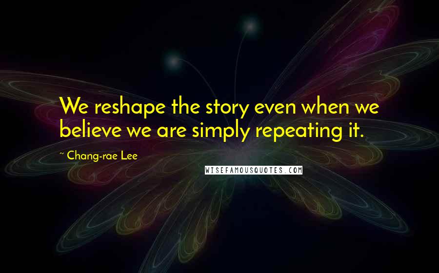 Chang-rae Lee Quotes: We reshape the story even when we believe we are simply repeating it.