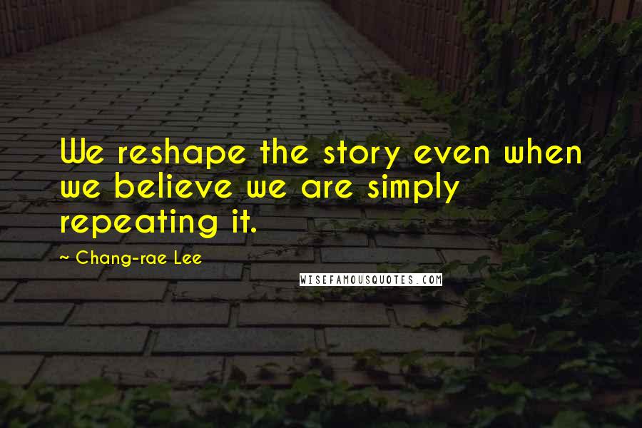 Chang-rae Lee Quotes: We reshape the story even when we believe we are simply repeating it.