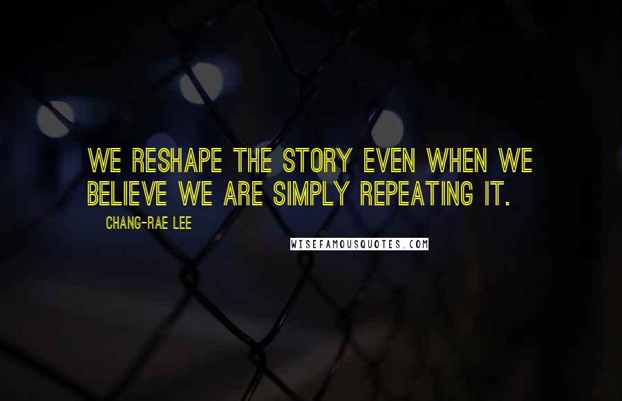 Chang-rae Lee Quotes: We reshape the story even when we believe we are simply repeating it.