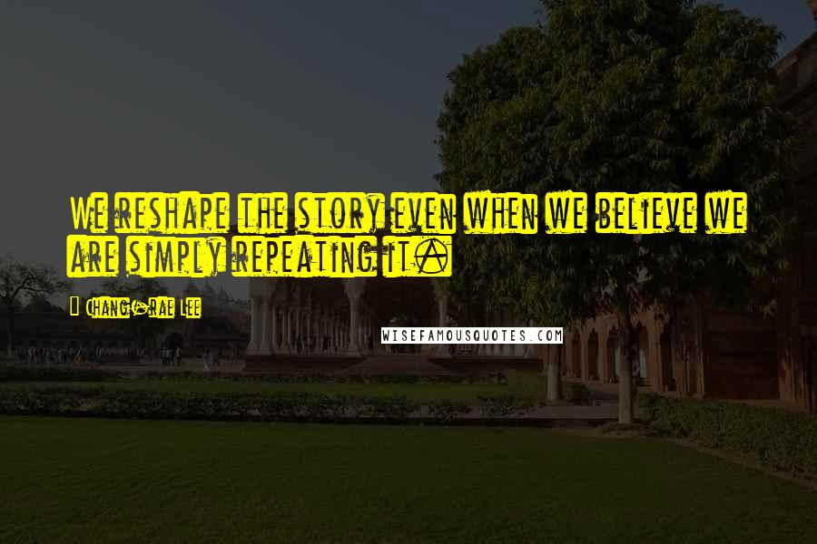 Chang-rae Lee Quotes: We reshape the story even when we believe we are simply repeating it.