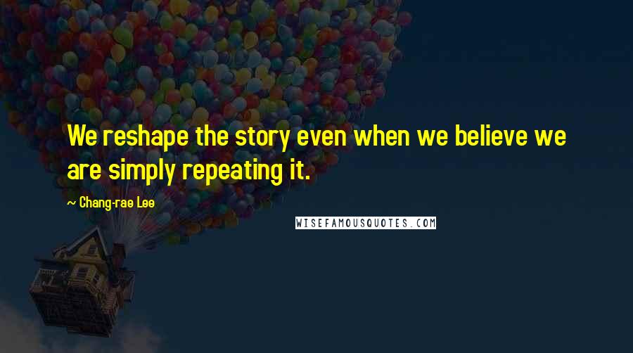 Chang-rae Lee Quotes: We reshape the story even when we believe we are simply repeating it.