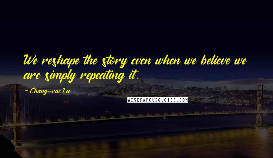 Chang-rae Lee Quotes: We reshape the story even when we believe we are simply repeating it.