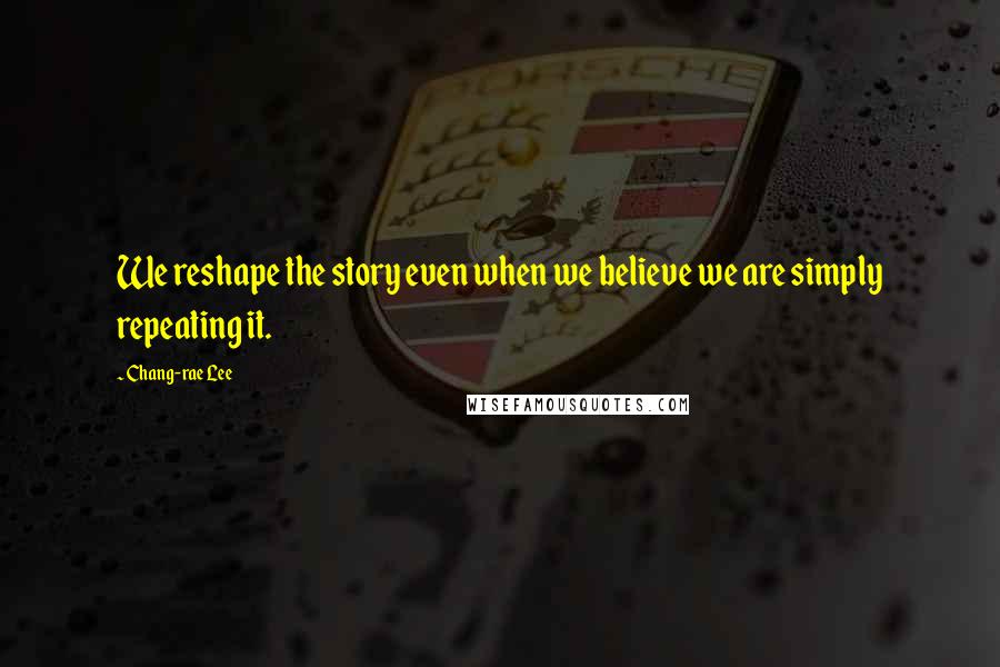 Chang-rae Lee Quotes: We reshape the story even when we believe we are simply repeating it.