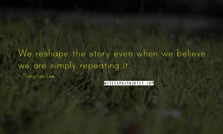Chang-rae Lee Quotes: We reshape the story even when we believe we are simply repeating it.