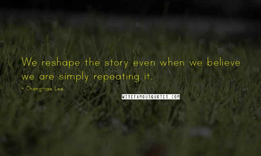 Chang-rae Lee Quotes: We reshape the story even when we believe we are simply repeating it.