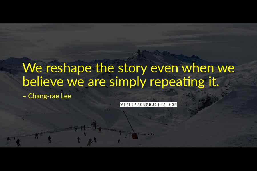 Chang-rae Lee Quotes: We reshape the story even when we believe we are simply repeating it.