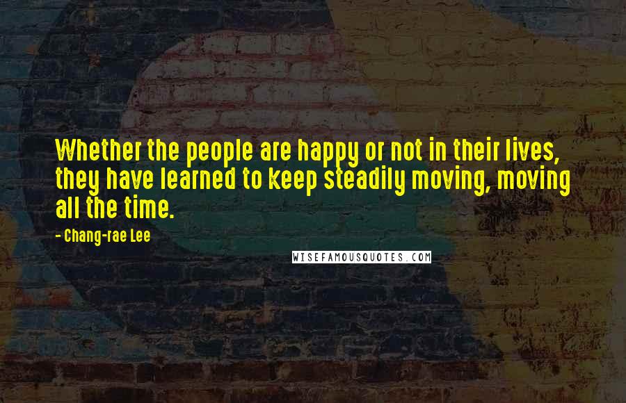 Chang-rae Lee Quotes: Whether the people are happy or not in their lives, they have learned to keep steadily moving, moving all the time.