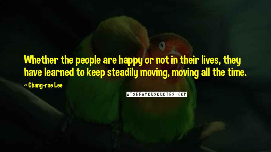 Chang-rae Lee Quotes: Whether the people are happy or not in their lives, they have learned to keep steadily moving, moving all the time.