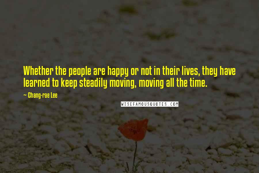 Chang-rae Lee Quotes: Whether the people are happy or not in their lives, they have learned to keep steadily moving, moving all the time.