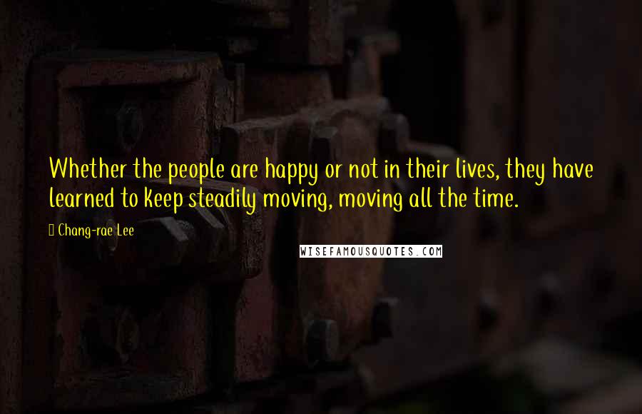 Chang-rae Lee Quotes: Whether the people are happy or not in their lives, they have learned to keep steadily moving, moving all the time.