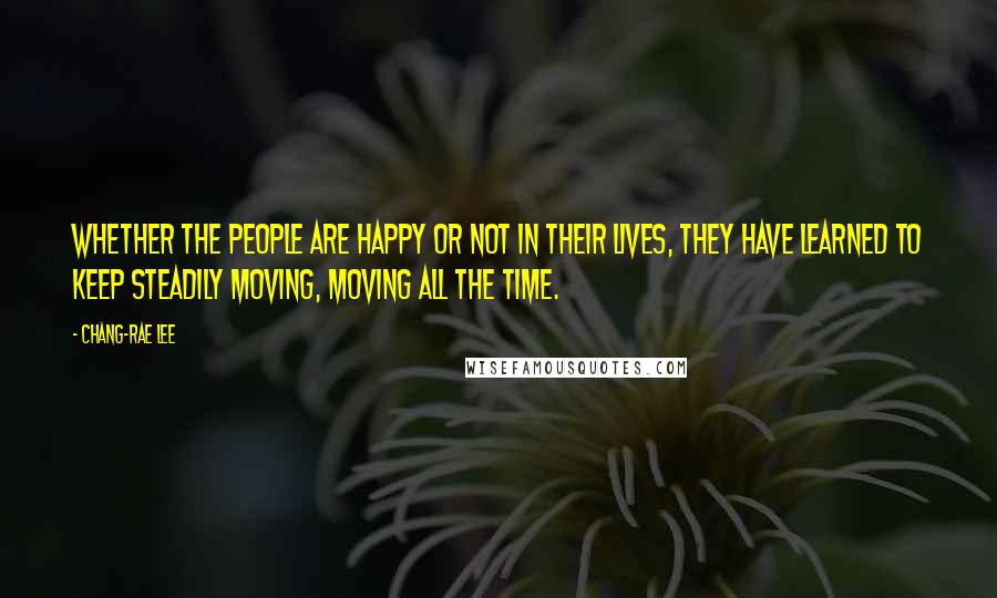 Chang-rae Lee Quotes: Whether the people are happy or not in their lives, they have learned to keep steadily moving, moving all the time.