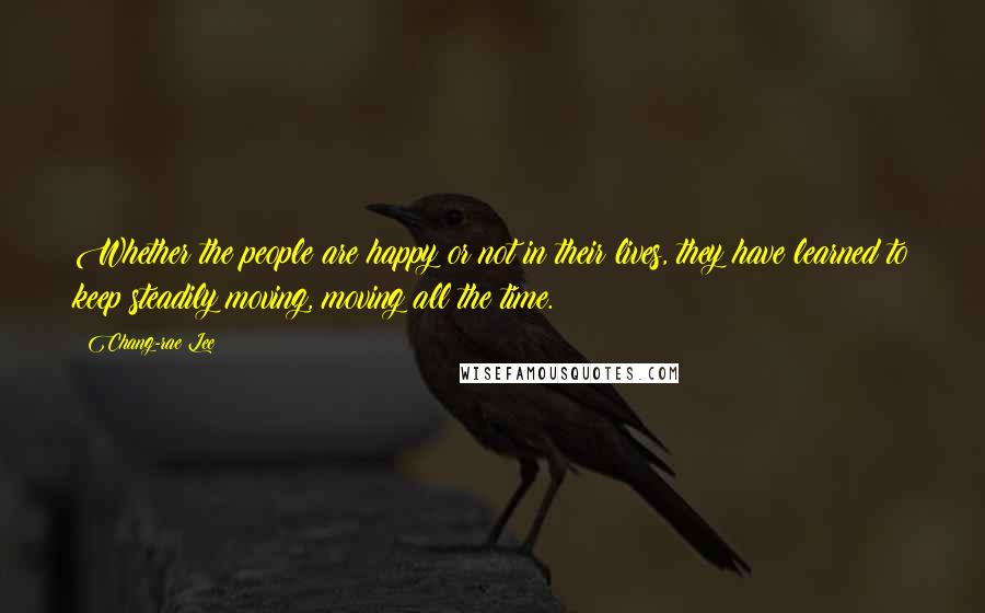 Chang-rae Lee Quotes: Whether the people are happy or not in their lives, they have learned to keep steadily moving, moving all the time.