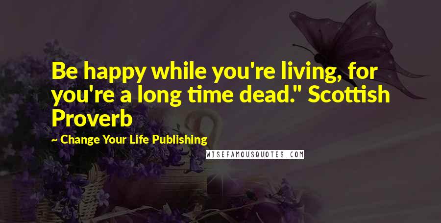 Change Your Life Publishing Quotes: Be happy while you're living, for you're a long time dead." Scottish Proverb