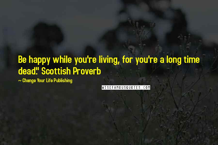 Change Your Life Publishing Quotes: Be happy while you're living, for you're a long time dead." Scottish Proverb