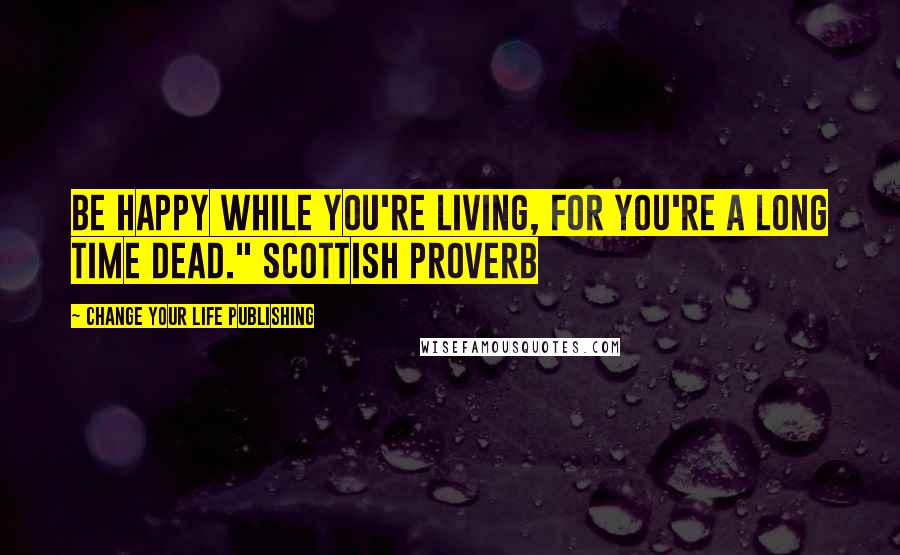 Change Your Life Publishing Quotes: Be happy while you're living, for you're a long time dead." Scottish Proverb