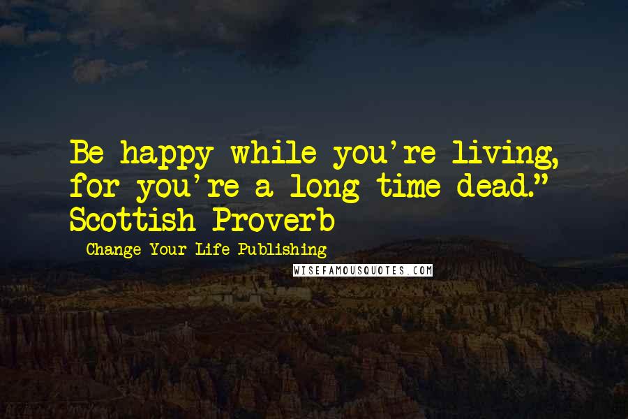 Change Your Life Publishing Quotes: Be happy while you're living, for you're a long time dead." Scottish Proverb