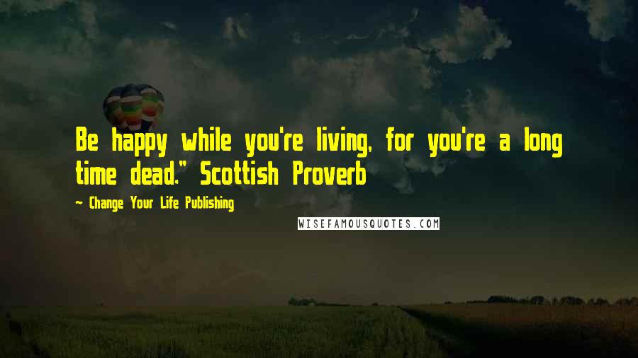 Change Your Life Publishing Quotes: Be happy while you're living, for you're a long time dead." Scottish Proverb