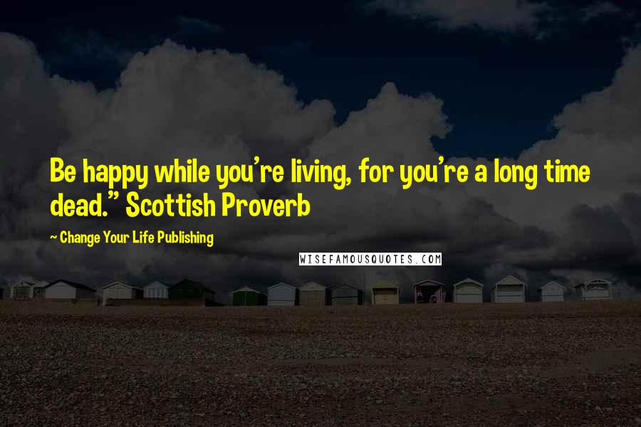 Change Your Life Publishing Quotes: Be happy while you're living, for you're a long time dead." Scottish Proverb