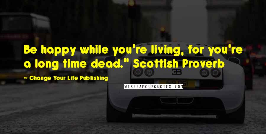 Change Your Life Publishing Quotes: Be happy while you're living, for you're a long time dead." Scottish Proverb