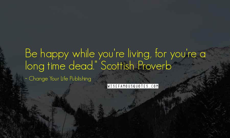 Change Your Life Publishing Quotes: Be happy while you're living, for you're a long time dead." Scottish Proverb