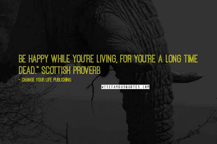 Change Your Life Publishing Quotes: Be happy while you're living, for you're a long time dead." Scottish Proverb