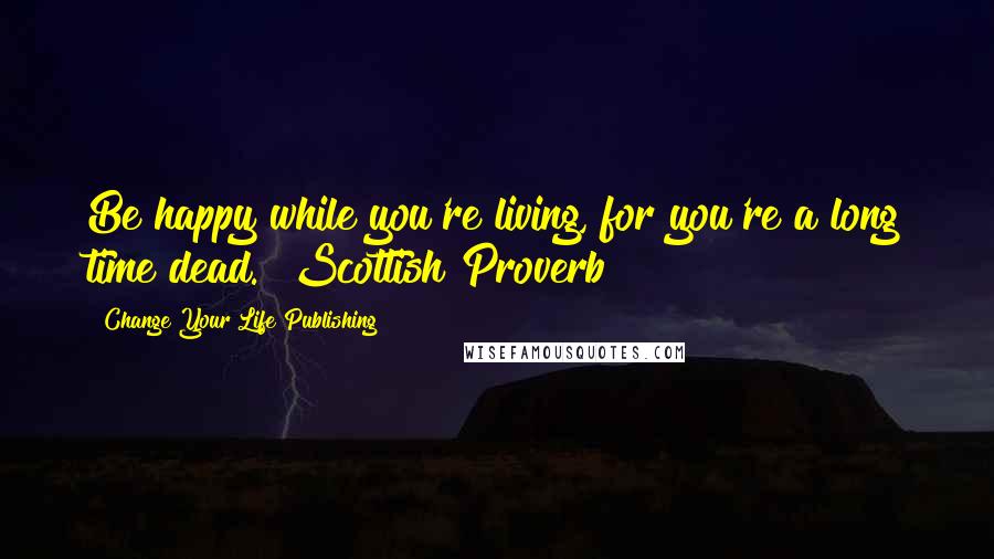 Change Your Life Publishing Quotes: Be happy while you're living, for you're a long time dead." Scottish Proverb