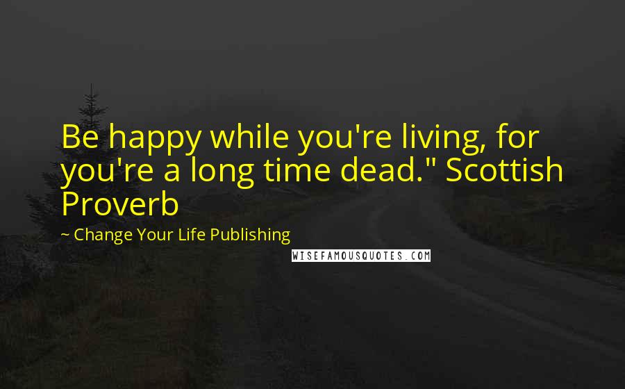 Change Your Life Publishing Quotes: Be happy while you're living, for you're a long time dead." Scottish Proverb