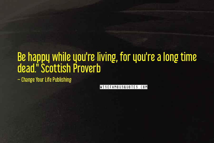 Change Your Life Publishing Quotes: Be happy while you're living, for you're a long time dead." Scottish Proverb