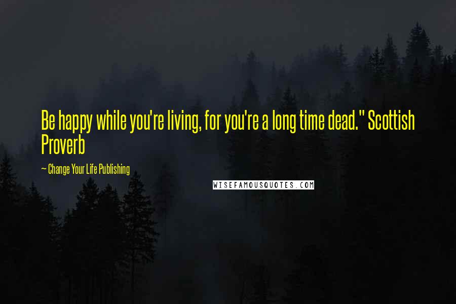 Change Your Life Publishing Quotes: Be happy while you're living, for you're a long time dead." Scottish Proverb