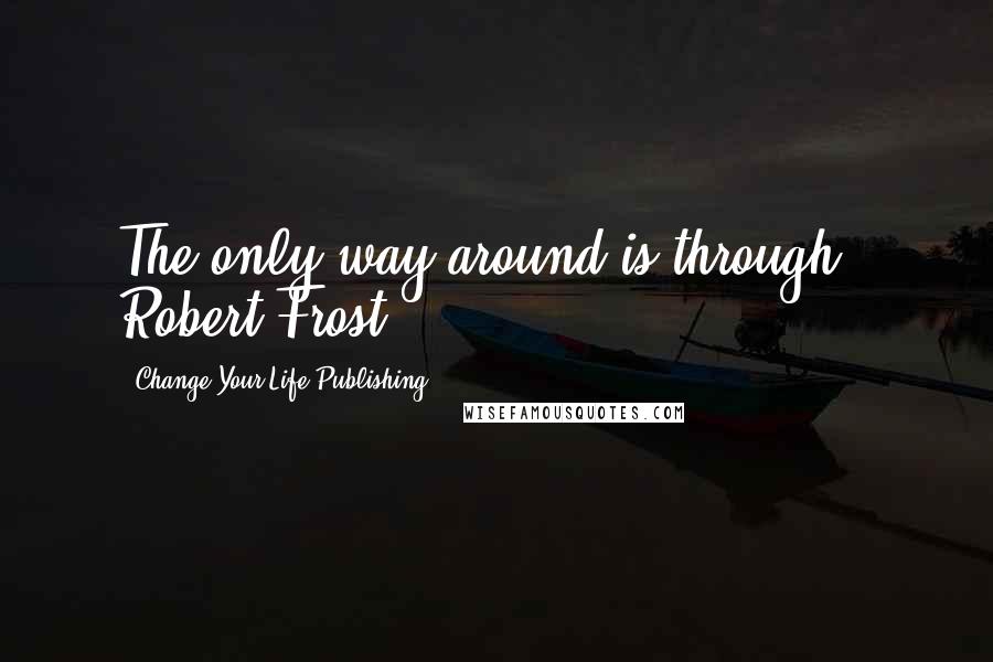 Change Your Life Publishing Quotes: The only way around is through." Robert Frost