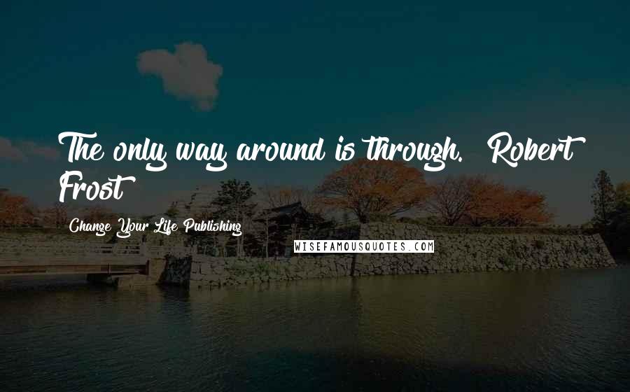 Change Your Life Publishing Quotes: The only way around is through." Robert Frost