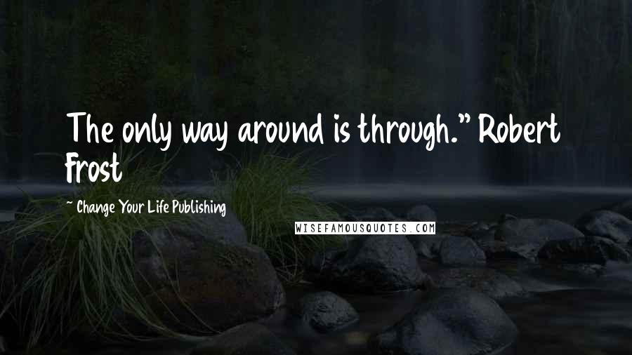 Change Your Life Publishing Quotes: The only way around is through." Robert Frost