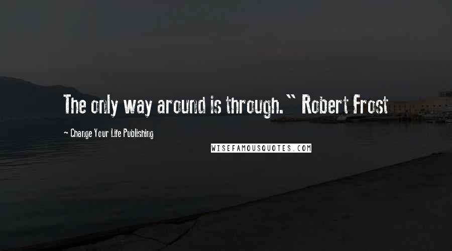 Change Your Life Publishing Quotes: The only way around is through." Robert Frost