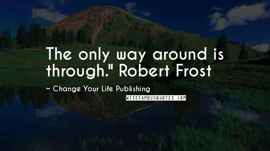 Change Your Life Publishing Quotes: The only way around is through." Robert Frost