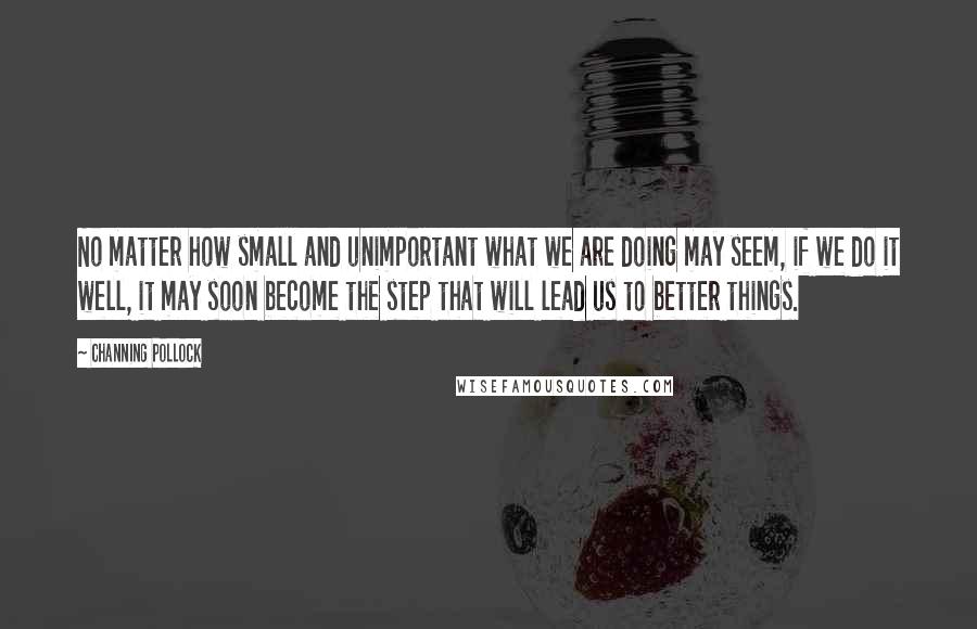 Channing Pollock Quotes: No matter how small and unimportant what we are doing may seem, if we do it well, it may soon become the step that will lead us to better things.