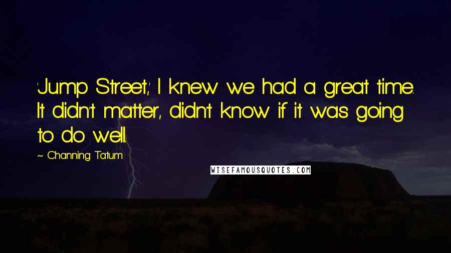 Channing Tatum Quotes: 'Jump Street,' I knew we had a great time. It didn't matter, didn't know if it was going to do well.