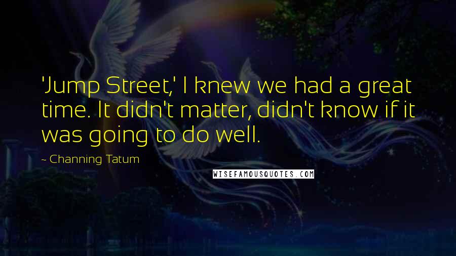 Channing Tatum Quotes: 'Jump Street,' I knew we had a great time. It didn't matter, didn't know if it was going to do well.