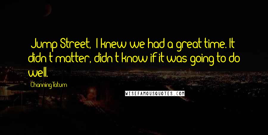 Channing Tatum Quotes: 'Jump Street,' I knew we had a great time. It didn't matter, didn't know if it was going to do well.