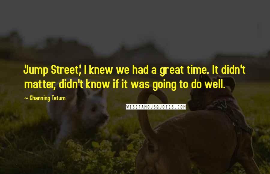 Channing Tatum Quotes: 'Jump Street,' I knew we had a great time. It didn't matter, didn't know if it was going to do well.