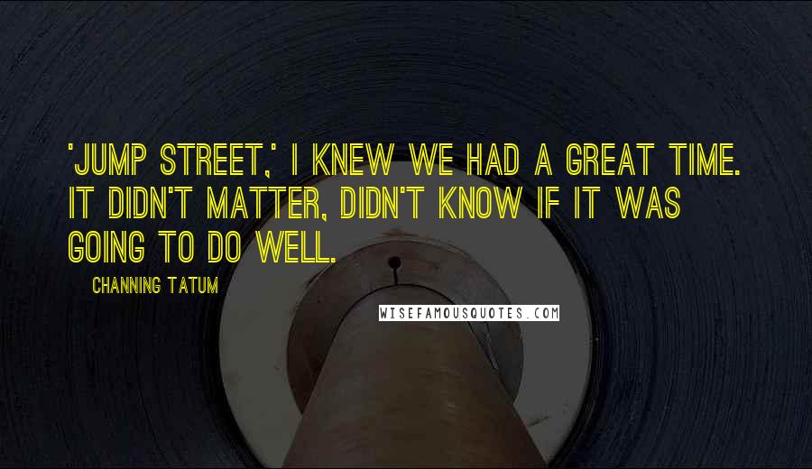 Channing Tatum Quotes: 'Jump Street,' I knew we had a great time. It didn't matter, didn't know if it was going to do well.