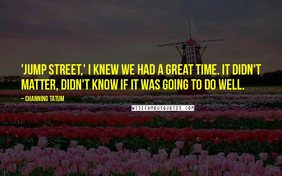Channing Tatum Quotes: 'Jump Street,' I knew we had a great time. It didn't matter, didn't know if it was going to do well.