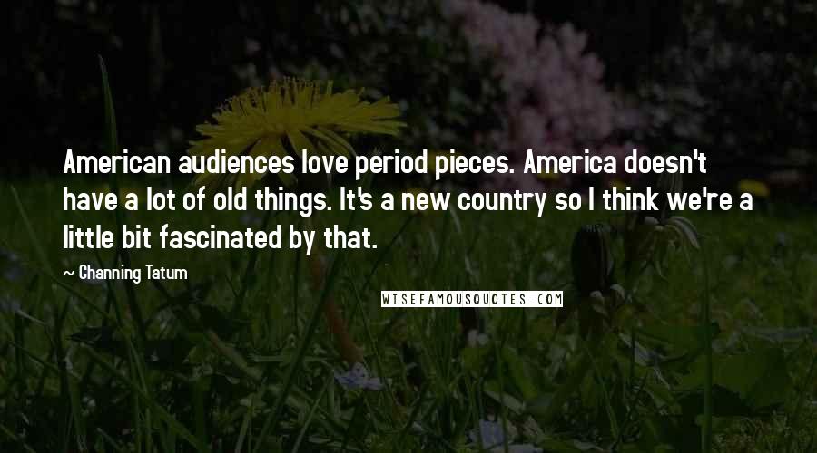 Channing Tatum Quotes: American audiences love period pieces. America doesn't have a lot of old things. It's a new country so I think we're a little bit fascinated by that.