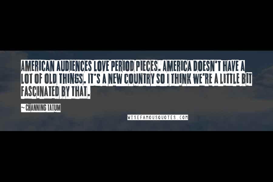 Channing Tatum Quotes: American audiences love period pieces. America doesn't have a lot of old things. It's a new country so I think we're a little bit fascinated by that.